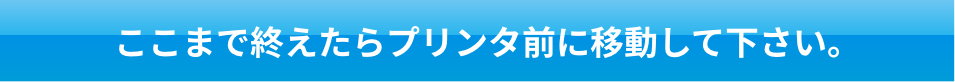 ここまで終えたらプリンタ前に移動して下さい。